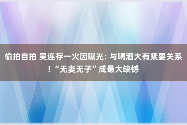 偷拍自拍 吴连存一火因曝光: 与喝酒大有紧要关系! “无妻无子”成最大缺憾