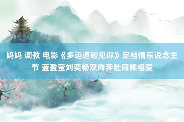 妈妈 调教 电影《多运道碰见你》定档情东说念主节 蓝盈莹刘奕畅双向奔赴同频相爱