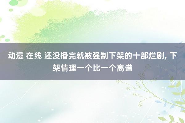 动漫 在线 还没播完就被强制下架的十部烂剧， 下架情理一个比一个离谱