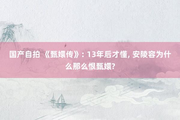 国产自拍 《甄嬛传》: 13年后才懂， 安陵容为什么那么恨甄嬛?