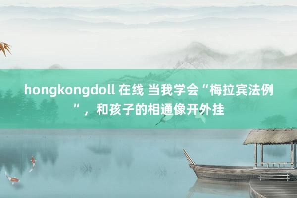 hongkongdoll 在线 当我学会“梅拉宾法例”，和孩子的相通像开外挂