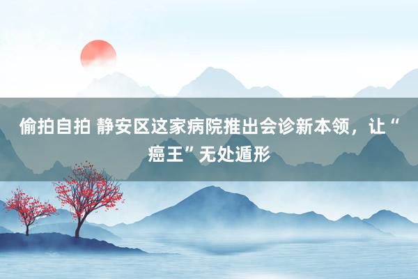 偷拍自拍 静安区这家病院推出会诊新本领，让“癌王”无处遁形