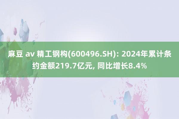 麻豆 av 精工钢构(600496.SH): 2024年累计条约金额219.7亿元， 同比增长8.4%