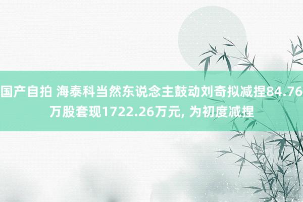 国产自拍 海泰科当然东说念主鼓动刘奇拟减捏84.76万股套现1722.26万元， 为初度减捏