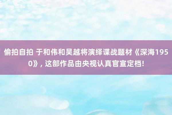 偷拍自拍 于和伟和吴越将演绎谍战题材《深海1950》， 这部作品由央视认真官宣定档!