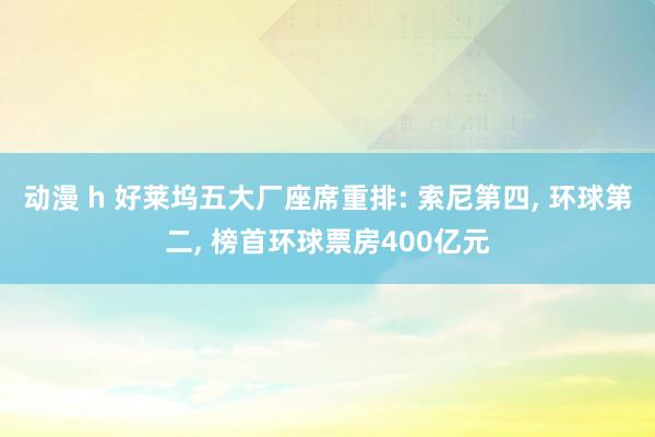 动漫 h 好莱坞五大厂座席重排: 索尼第四， 环球第二， 榜首环球票房400亿元