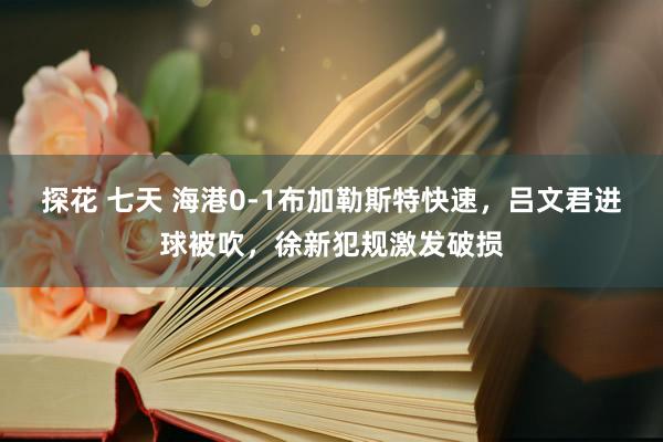 探花 七天 海港0-1布加勒斯特快速，吕文君进球被吹，徐新犯规激发破损