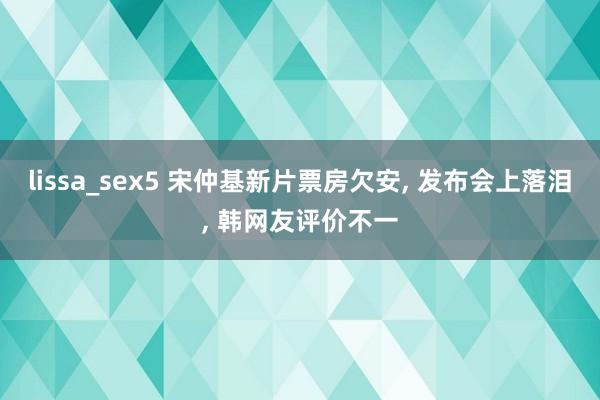 lissa_sex5 宋仲基新片票房欠安， 发布会上落泪， 韩网友评价不一