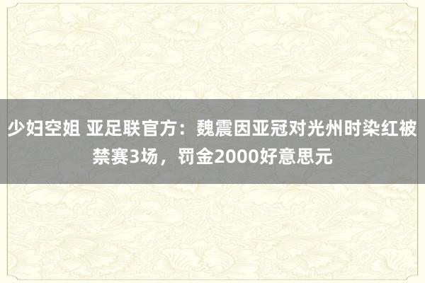 少妇空姐 亚足联官方：魏震因亚冠对光州时染红被禁赛3场，罚金2000好意思元