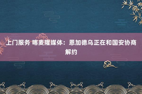 上门服务 喀麦隆媒体：恩加德乌正在和国安协商解约