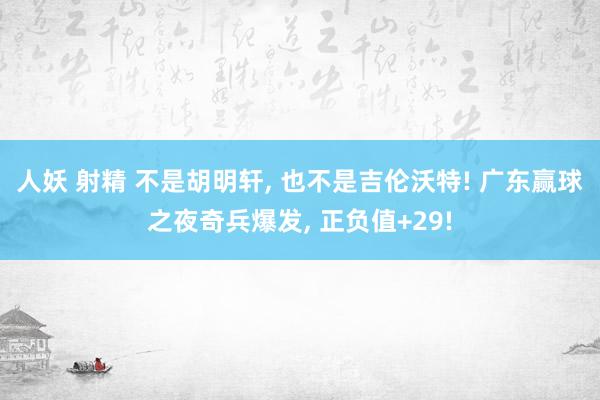 人妖 射精 不是胡明轩， 也不是吉伦沃特! 广东赢球之夜奇兵爆发， 正负值+29!