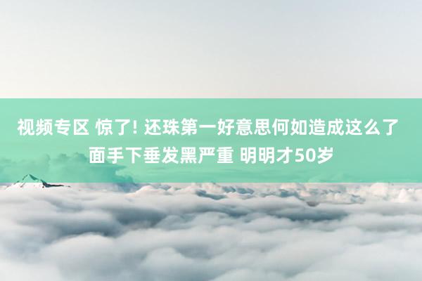 视频专区 惊了! 还珠第一好意思何如造成这么了 面手下垂发黑严重 明明才50岁