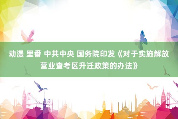 动漫 里番 中共中央 国务院印发《对于实施解放营业查考区升迁政策的办法》