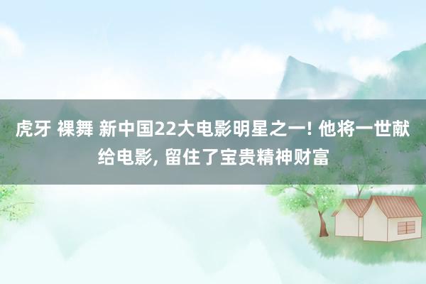 虎牙 裸舞 新中国22大电影明星之一! 他将一世献给电影, 留住了宝贵精神财富