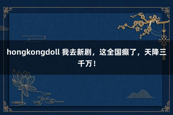 hongkongdoll 我去新剧，这全国癫了，天降三千万！