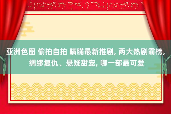 亚洲色图 偷拍自拍 瞞瞞最新推剧, 两大热剧霸榜, 绸缪复仇、悬疑甜宠, 哪一部最可爱