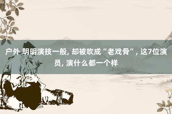 户外 明明演技一般, 却被吹成“老戏骨”, 这7位演员, 演什么都一个样