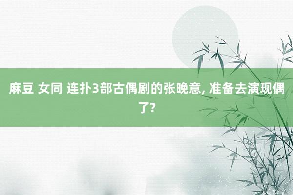 麻豆 女同 连扑3部古偶剧的张晚意, 准备去演现偶了?