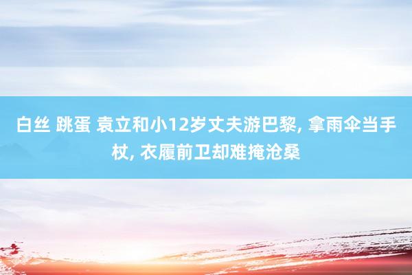 白丝 跳蛋 袁立和小12岁丈夫游巴黎, 拿雨伞当手杖, 衣履前卫却难掩沧桑