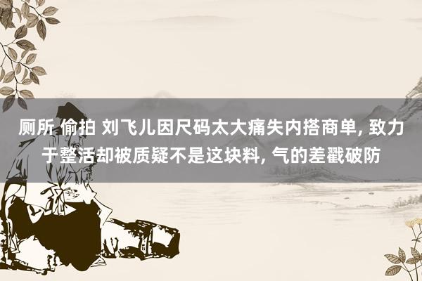厕所 偷拍 刘飞儿因尺码太大痛失内搭商单, 致力于整活却被质疑不是这块料, 气的差戳破防