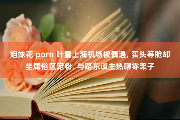 姐妹花 porn 叶童上海机场被偶遇, 买头等舱却坐庸俗区宠粉, 与路东谈主热聊零架子